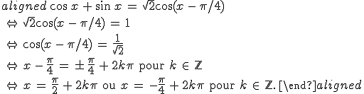\begin{aligned}\,\cos\,x\,+\,\sin\,x\,=\,\sqrt{2}\cos(x\,-\,\pi/4)\,\\\,\Leftrightarrow\,\sqrt{2}\cos(x\,-\,\pi/4)\,=\,1\,\\\,\Leftrightarrow\,\cos(x\,-\,\pi/4)\,=\,\frac{1}{\sqrt{2}}\,\\\,\Leftrightarrow\,x\,-\,\frac{\pi}{4}\,=\,\pm\,\frac{\pi}{4}\,+\,2k\pi\,\text{\,pour\,}\,k\,\in\,\mathbb{Z}\,\\\,\Leftrightarrow\,x\,=\,\frac{\pi}{2}\,+\,2k\pi\,\text{\,ou\,}\,x\,=\,-\frac{\pi}{4}\,+\,2k\pi\,\text{\,pour\,}\,k\,\in\,\mathbb{Z}.\,\end{aligned}